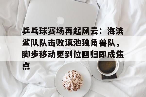 九游APP最新版-乒乓球赛场再起风云：海滨鲨队队击败滇池独角兽队，脚步移动更到位回归即成焦点的简单介绍