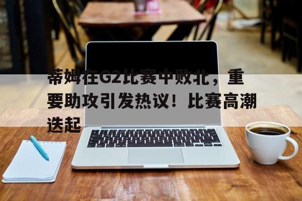 九游APP游戏- 蒂姆在G2比赛中败北，重要助攻引发热议！比赛高潮迭起