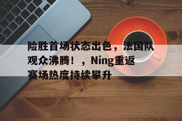 九游APP平台-包含险胜首场状态出色，法国队观众沸腾！，Ning重返赛场热度持续攀升的词条