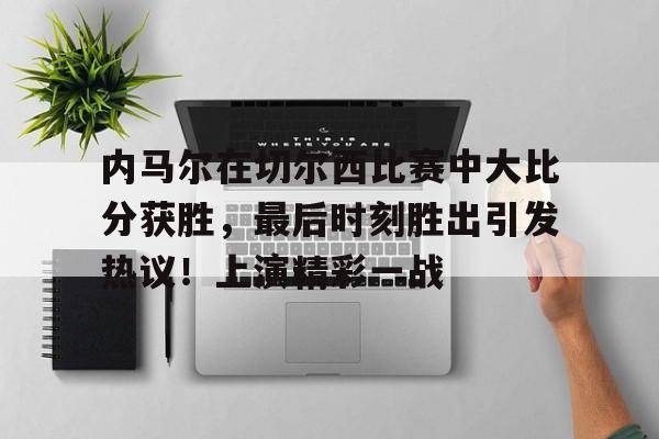 九游平台-内马尔在切尔西比赛中大比分获胜，最后时刻胜出引发热议！上演精彩一战的简单介绍