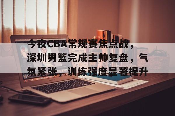 九游APP游戏-关于今夜CBA常规赛焦点战，深圳男篮完成主帅复盘，气氛紧张，训练强度显著提升的信息