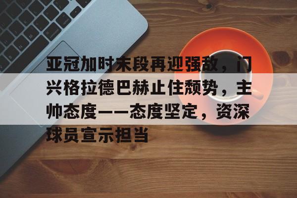 九游APP下载-包含亚冠加时末段再迎强敌，门兴格拉德巴赫止住颓势，主帅态度——态度坚定，资深球员宣示担当的词条