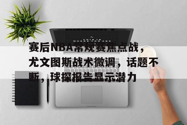 九游APP下载-包含赛后NBA常规赛焦点战，尤文图斯战术微调，话题不断，球探报告显示潜力的词条
